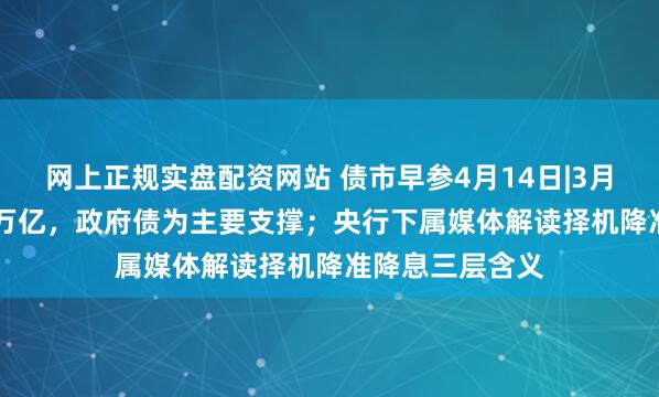 网上正规实盘配资网站 债市早参4月14日|3月新增社融5.89万亿，政府债为主要支撑；央行下属媒体解读择机降准降息三层含义