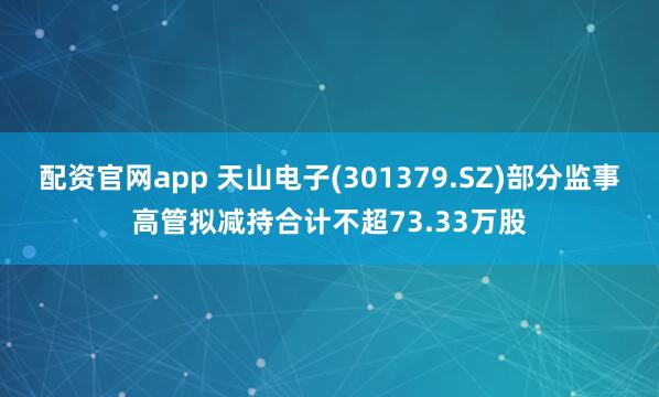 配资官网app 天山电子(301379.SZ)部分监事高管拟减持合计不超73.33万股