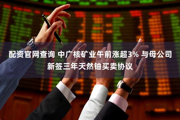 配资官网查询 中广核矿业午前涨超3% 与母公司新签三年天然铀买卖协议