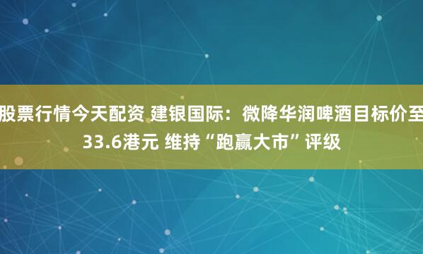 股票行情今天配资 建银国际：微降华润啤酒目标价至33.6港元 维持“跑赢大市”评级