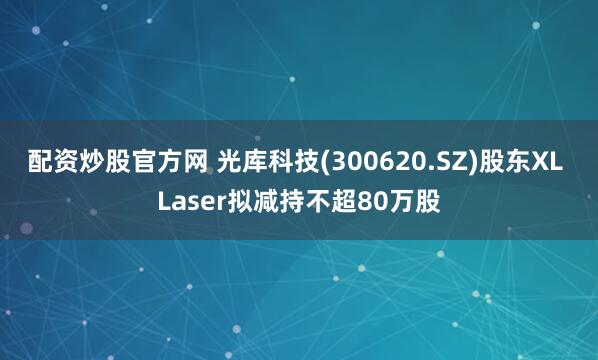 配资炒股官方网 光库科技(300620.SZ)股东XL Laser拟减持不超80万股
