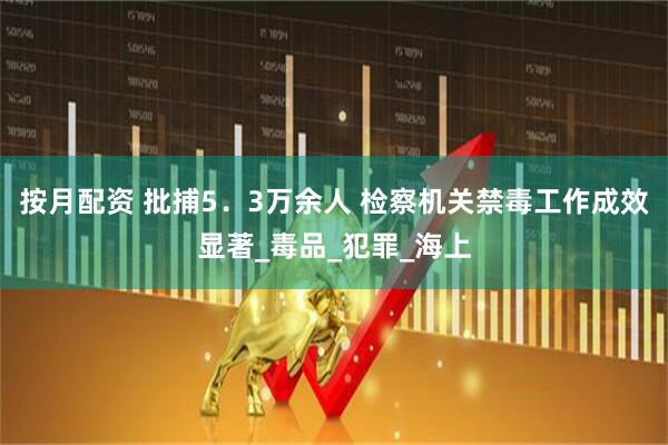 按月配资 批捕5．3万余人 检察机关禁毒工作成效显著_毒品_犯罪_海上