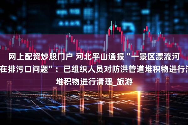 网上配资炒股门户 河北平山通报“一景区漂流河道疑似存在排污口问题”：已组织人员对防洪管道堆积物进行清理_旅游