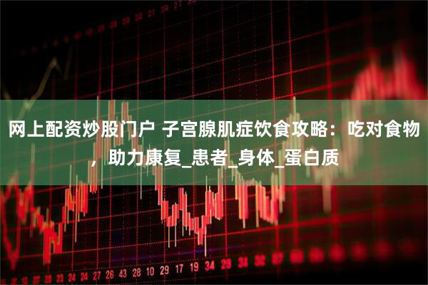 网上配资炒股门户 子宫腺肌症饮食攻略：吃对食物，助力康复_患者_身体_蛋白质