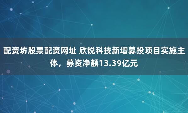 配资坊股票配资网址 欣锐科技新增募投项目实施主体，募资净额13.39亿元
