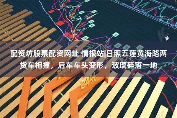配资坊股票配资网址 情报站|日照五莲黄海路两货车相撞,后车车头变形,玻璃碎落一地