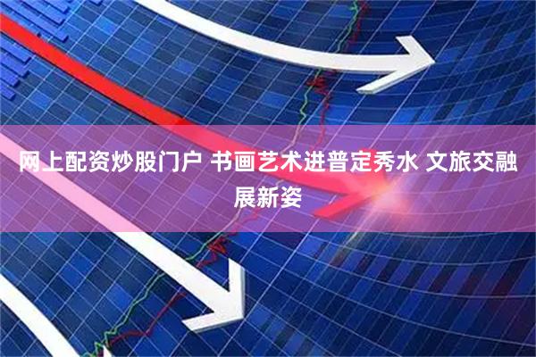 网上配资炒股门户 书画艺术进普定秀水 文旅交融展新姿