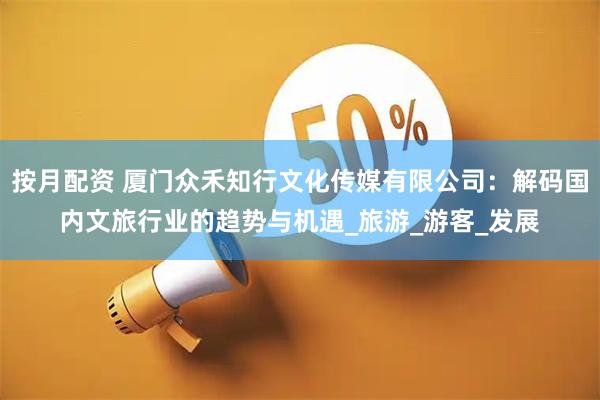 按月配资 厦门众禾知行文化传媒有限公司：解码国内文旅行业的趋势与机遇_旅游_游客_发展