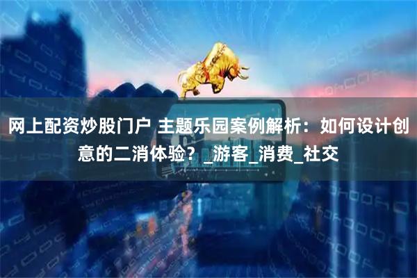 网上配资炒股门户 主题乐园案例解析：如何设计创意的二消体验？_游客_消费_社交