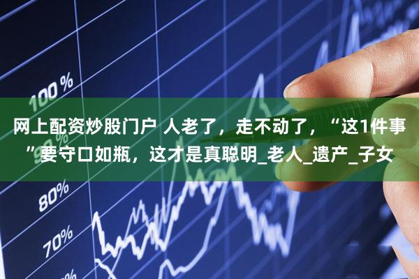 网上配资炒股门户 人老了，走不动了，“这1件事”要守口如瓶，这才是真聪明_老人_遗产_子女