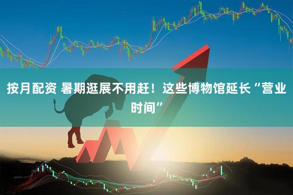 按月配资 暑期逛展不用赶！这些博物馆延长“营业时间”