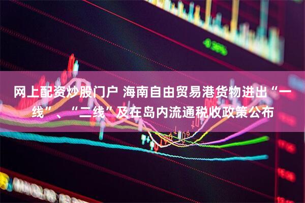 网上配资炒股门户 海南自由贸易港货物进出“一线”、“二线”及在岛内流通税收政策公布