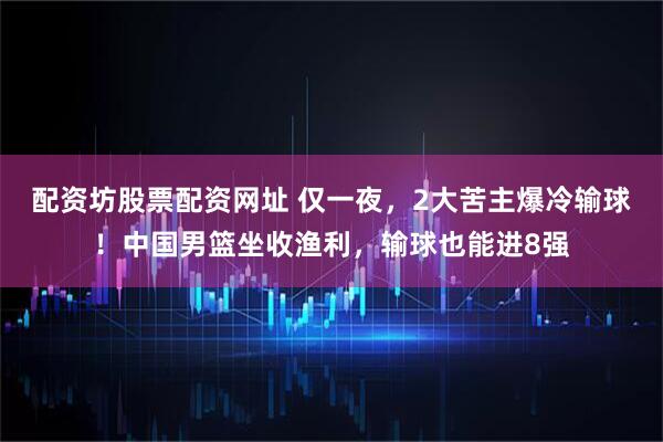 配资坊股票配资网址 仅一夜，2大苦主爆冷输球！中国男篮坐收渔利，输球也能进8强