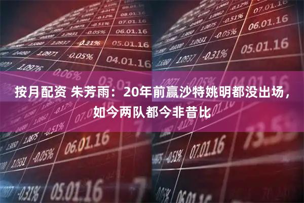 按月配资 朱芳雨：20年前赢沙特姚明都没出场，如今两队都今非昔比