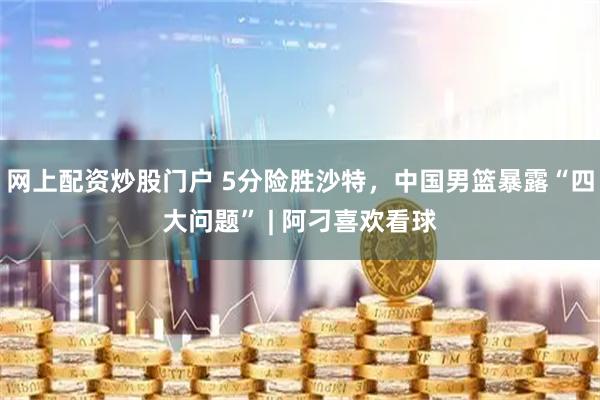 网上配资炒股门户 5分险胜沙特，中国男篮暴露“四大问题” | 阿刁喜欢看球