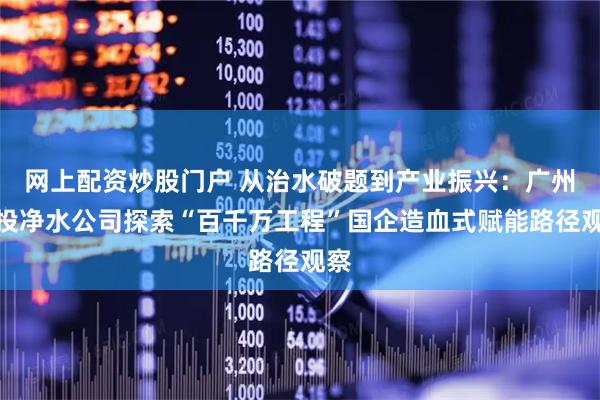 网上配资炒股门户 从治水破题到产业振兴：广州水投净水公司探索“百千万工程”国企造血式赋能路径观察