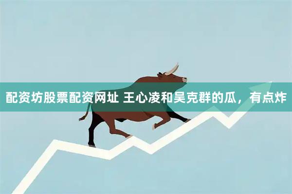 配资坊股票配资网址 王心凌和吴克群的瓜，有点炸