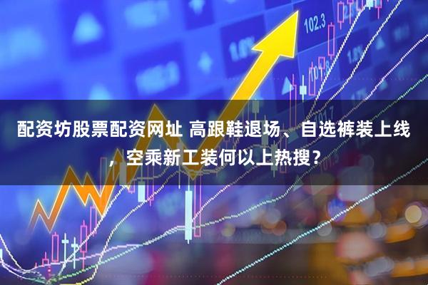 配资坊股票配资网址 高跟鞋退场、自选裤装上线，空乘新工装何以上热搜？