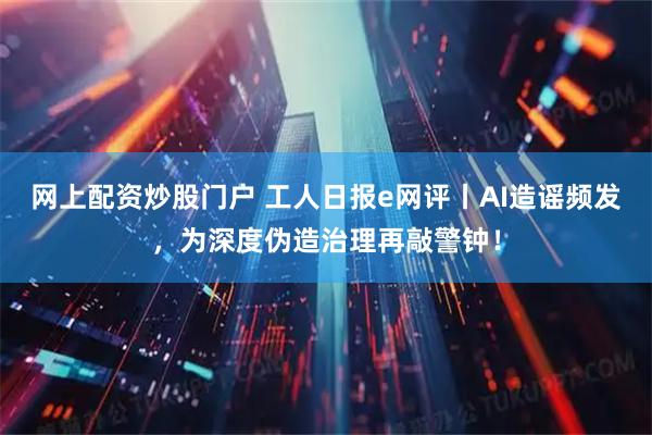 网上配资炒股门户 工人日报e网评丨AI造谣频发，为深度伪造治理再敲警钟！