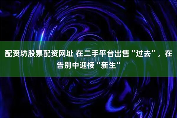 配资坊股票配资网址 在二手平台出售“过去”，在告别中迎接“新生”