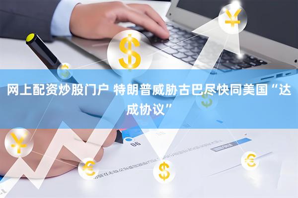 网上配资炒股门户 特朗普威胁古巴尽快同美国“达成协议”
