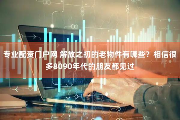 专业配资门户网 解放之初的老物件有哪些？相信很多8090年代的朋友都见过