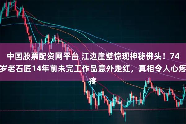 中国股票配资网平台 江边崖壁惊现神秘佛头！74岁老石匠14年前未完工作品意外走红，真相令人心疼