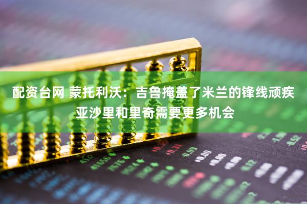 配资台网 蒙托利沃：吉鲁掩盖了米兰的锋线顽疾 亚沙里和里奇需要更多机会