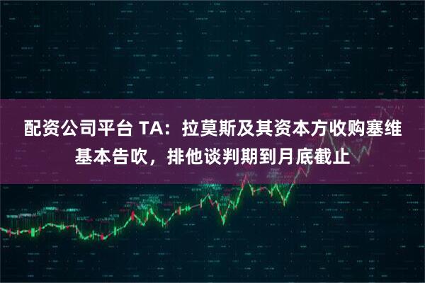 配资公司平台 TA：拉莫斯及其资本方收购塞维基本告吹，排他谈判期到月底截止