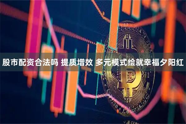 股市配资合法吗 提质增效 多元模式绘就幸福夕阳红