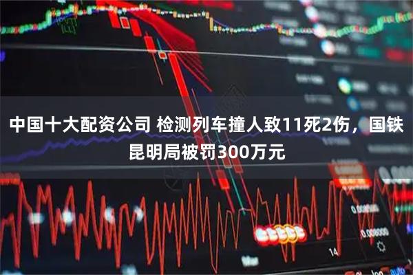 中国十大配资公司 检测列车撞人致11死2伤，国铁昆明局被罚300万元