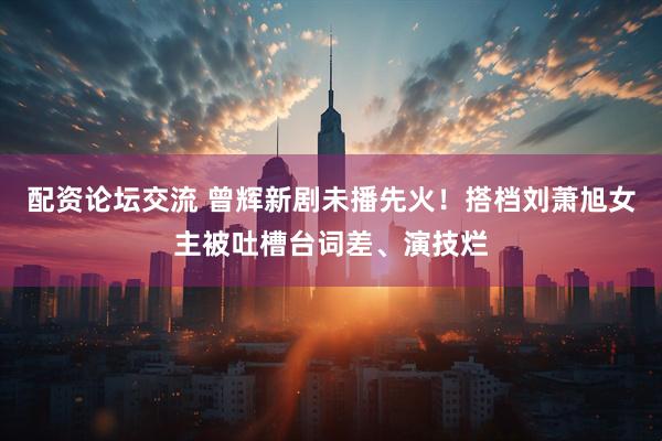 配资论坛交流 曾辉新剧未播先火！搭档刘萧旭女主被吐槽台词差、演技烂