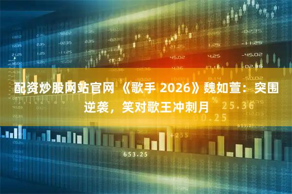 配资炒股网站官网 《歌手 2026》魏如萱：突围逆袭，笑对歌王冲刺月