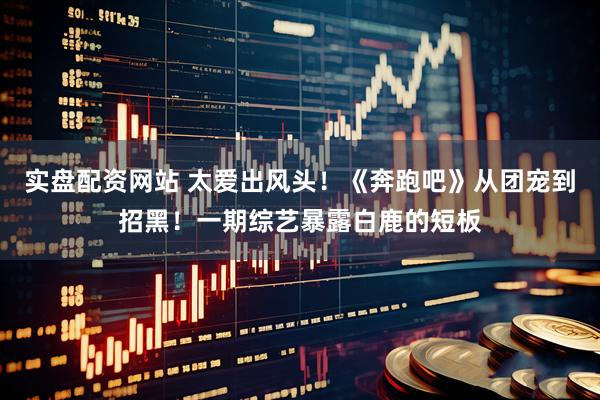 实盘配资网站 太爱出风头！《奔跑吧》从团宠到招黑！一期综艺暴露白鹿的短板