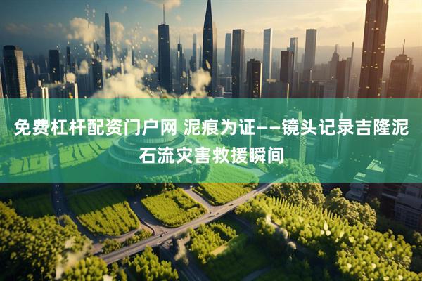 免费杠杆配资门户网 泥痕为证——镜头记录吉隆泥石流灾害救援瞬间