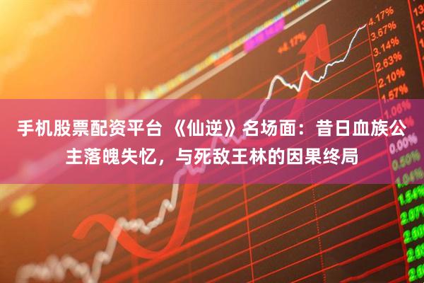手机股票配资平台 《仙逆》名场面：昔日血族公主落魄失忆，与死敌王林的因果终局