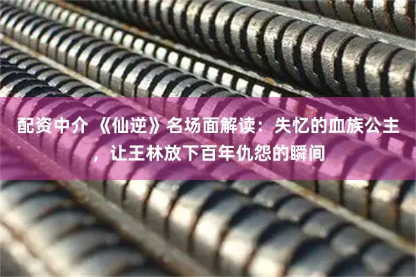 配资中介 《仙逆》名场面解读：失忆的血族公主，让王林放下百年仇怨的瞬间